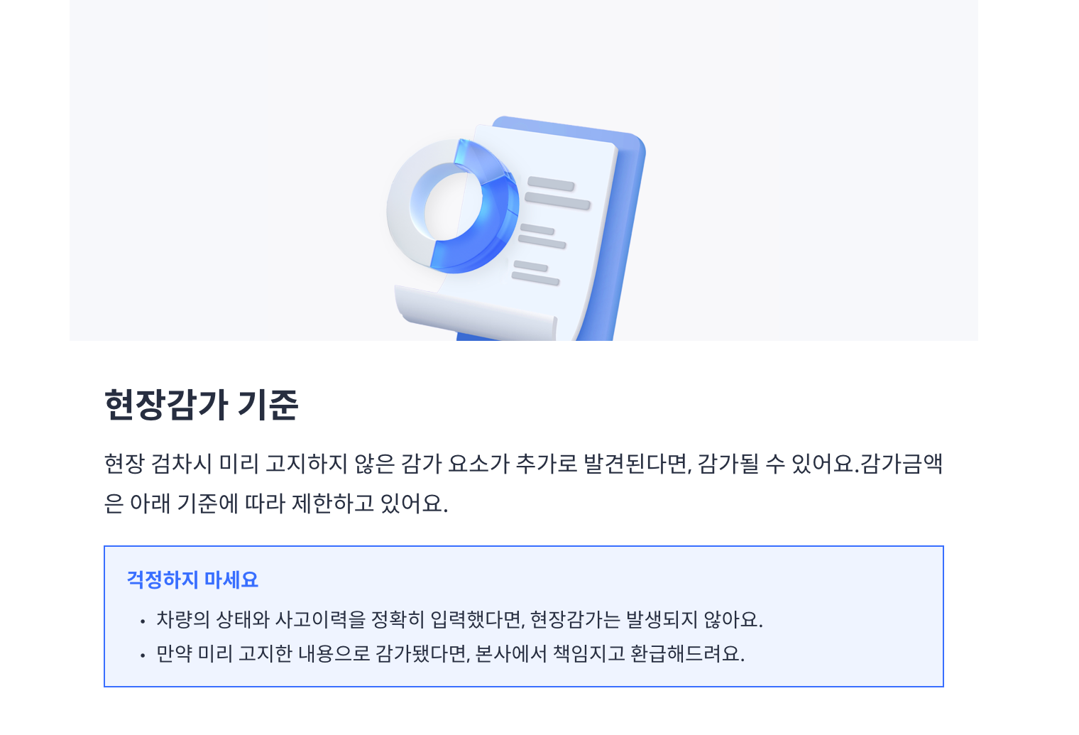 헤이딜러 감가 기준 현장감가 기준 현장 검차시 미리 고지하지 않은 감가 요소가 추가로 발견된다면, 감가될 수 있어요.감가금액 은 아래 기준에 따라 제한하고 있어요. 걱정하지 마세요 · 차량의 상태와 사고이력을 정확히 입력했다면, 현장감가는 발생되지 않아요. 만약 미리 고지한 내용으로 감가됐다면, 본사에서 책임지고 환급해드려요.